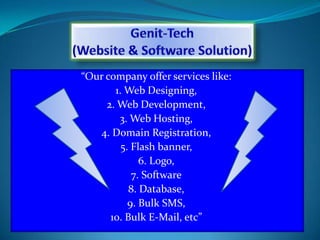 “Our company offer services like:
1. Web Designing,
2. Web Development,
3. Web Hosting,
4. Domain Registration
5. SEO/SMO,
6. Flash banner,
7. Logo,
8. Software
9. Database,
10. Bulk SMS,
11. Bulk E-Mail,
12. WhatsApp Marketing etc”
 