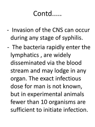 Contd.....
- Invasion of the CNS can occur
during any stage of syphilis.
- The bacteria rapidly enter the
lymphatics , are widely
disseminated via the blood
stream and may lodge in any
organ. The exact infectious
dose for man is not known,
but in experimental animals
fewer than 10 organisms are
sufficient to initiate infection.
 