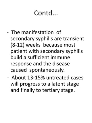 Contd...
- The manifestation of
secondary syphilis are transient
(8-12) weeks because most
patient with secondary syphilis
build a sufficient immune
response and the disease
caused spontaneously.
- About 13-15% untreated cases
will progress to a latent stage
and finally to tertiary stage.
 
