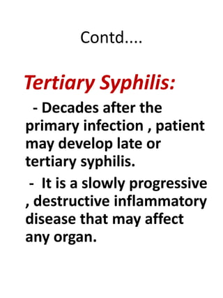 Contd....
Tertiary Syphilis:
- Decades after the
primary infection , patient
may develop late or
tertiary syphilis.
- It is a slowly progressive
, destructive inflammatory
disease that may affect
any organ.
 