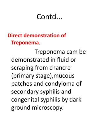 Contd...
Direct demonstration of
Treponema.
Treponema cam be
demonstrated in fluid or
scraping from chancre
(primary stage),mucous
patches and condyloma of
secondary syphilis and
congenital syphilis by dark
ground microscopy.
 