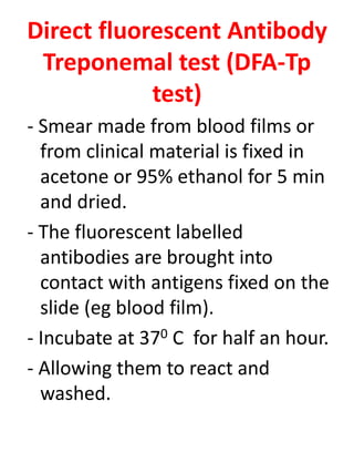 Direct fluorescent Antibody
Treponemal test (DFA-Tp
test)
- Smear made from blood films or
from clinical material is fixed in
acetone or 95% ethanol for 5 min
and dried.
- The fluorescent labelled
antibodies are brought into
contact with antigens fixed on the
slide (eg blood film).
- Incubate at 370 C for half an hour.
- Allowing them to react and
washed.
 