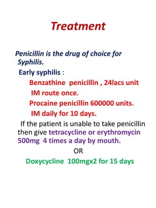 Treatment
Penicillin is the drug of choice for
Syphilis.
Early syphilis :
Benzathine penicillin , 24lacs unit
IM route once.
Procaine penicillin 600000 units.
IM daily for 10 days.
If the patient is unable to take penicillin
then give tetracycline or erythromycin
500mg 4 times a day by mouth.
OR
Doxycycline 100mgx2 for 15 days
 