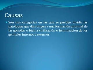 Causas
 Son tres categorías en las que se pueden dividir las
 patologías que dan origen a una formación anormal de
 las gónadas o bien a virilización o feminización de los
 genitales internos y externos.
 