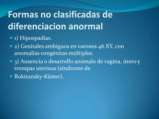 Formas no clasificadas de
diferenciacion anormal
 1) Hipospadias.
 2) Genitales ambiguos en varones 46 XY, con
  anomalías congénitas múltiples.
 3) Ausencia o desarrollo anómalo de vagina, útero y
  trompas uterinas (síndrome de
 Rokitansky-Küster).
 