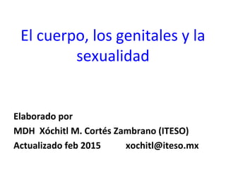 El cuerpo, los genitales y la
sexualidad
Elaborado por
MDH Xóchitl M. Cortés Zambrano (ITESO)
Actualizado feb 2015 xochitl@iteso.mx
 