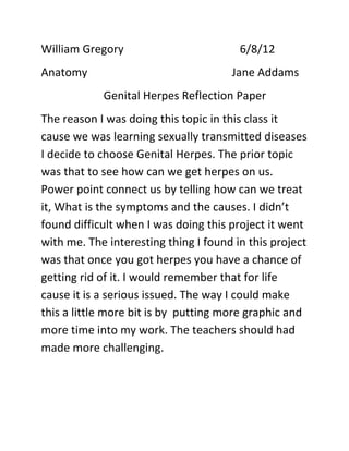 William Gregory                         6/8/12
Anatomy                               Jane Addams
            Genital Herpes Reflection Paper
The reason I was doing this topic in this class it
cause we was learning sexually transmitted diseases
I decide to choose Genital Herpes. The prior topic
was that to see how can we get herpes on us.
Power point connect us by telling how can we treat
it, What is the symptoms and the causes. I didn’t
found difficult when I was doing this project it went
with me. The interesting thing I found in this project
was that once you got herpes you have a chance of
getting rid of it. I would remember that for life
cause it is a serious issued. The way I could make
this a little more bit is by putting more graphic and
more time into my work. The teachers should had
made more challenging.
 