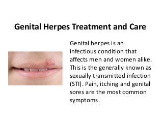 Genital Herpes Treatment and Care
Genital herpes is an
infectious condition that
affects men and women alike.
This is the generally known as
sexually transmitted infection
(STI). Pain, itching and genital
sores are the most common
symptoms.
 
