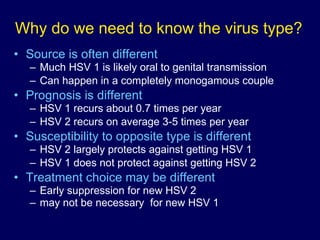 Why do we need to know the virus type? Source is often different Much HSV 1 is likely oral to genital transmission Can happen in a completely monogamous couple Prognosis is different HSV 1 recurs about 0.7 times per year HSV 2 recurs on average 3-5 times per year Susceptibility to opposite type is different HSV 2 largely protects against getting HSV 1 HSV 1 does not protect against getting HSV 2 Treatment choice may be different Early suppression for new HSV 2 may not be necessary  for new HSV 1 