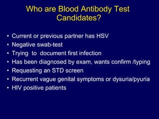 Who are Blood Antibody Test  Candidates? Current or previous partner has HSV Negative swab-test Trying  to  document first infection Has been diagnosed by exam, wants confirm /typing Requesting an STD screen Recurrent vague genital symptoms or dysuria/pyuria HIV positive patients 