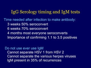 IgG  Serology timing and IgM tests   Time needed after infection to make antibody: 3 weeks 50% seroconvert 6 weeks 70% seroconvert 4 months most everyone seroconverts  Importance of confirming 1.1 to 3.5 positives    Do not use ever use IgM   Cannot separate HSV 1 from HSV 2   Cannot separate the various herpes viruses   IgM present in 35% of recurrences 