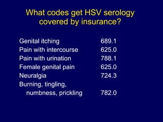What codes get HSV serology covered by insurance? Genital itching  689.1 Pain with intercourse 625.0 Pain with urination  788.1 Female genital pain 625.0 Neuralgia 724.3 Burning, tingling,  numbness, prickling 782.0 