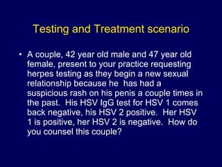 Testing and Treatment scenario A couple, 42 year old male and 47 year old female, present to your practice requesting herpes testing as they begin a new sexual relationship because he  has had a suspicious rash on his penis a couple times in the past.  His HSV IgG test for HSV 1 comes back negative, his HSV 2 positive.  Her HSV 1 is positive, her HSV 2 is negative.  How do you counsel this couple? 