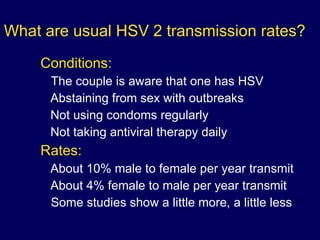 What are usual HSV 2 transmission rates? Conditions: The couple is aware that one has HSV Abstaining from sex with outbreaks Not using condoms regularly Not taking antiviral therapy daily Rates: About 10% male to female per year transmit About 4% female to male per year transmit Some studies show a little more, a little less 