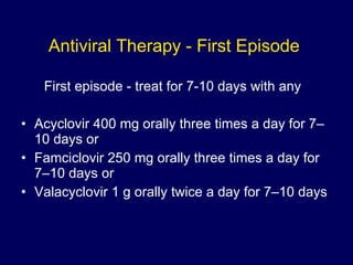 Antiviral Therapy - First Episode  First episode - treat for 7-10 days with any Acyclovir 400 mg orally three times a day for 7–10 days or Famciclovir 250 mg orally three times a day for 7–10 days or Valacyclovir 1 g orally twice a day for 7–10 days 