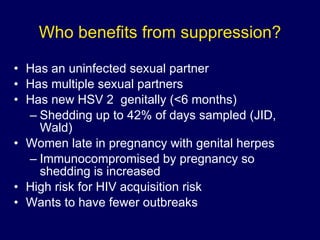 Who benefits from suppression? Has an uninfected sexual partner Has multiple sexual partners Has new HSV 2  genitally (<6 months) Shedding up to 42% of days sampled (JID, Wald) Women late in pregnancy with genital herpes  Immunocompromised by pregnancy so shedding is increased High risk for HIV acquisition risk Wants to have fewer outbreaks 