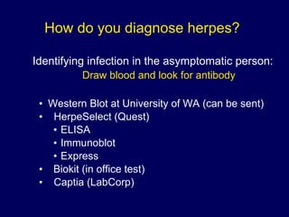 How do you diagnose herpes? Identifying infection in the asymptomatic person: Draw blood and look for antibody   Western Blot at University of WA (can be sent) HerpeSelect (Quest)  ELISA Immunoblot Express Biokit (in office test) Captia (LabCorp) 