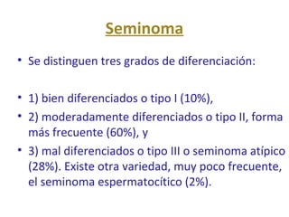 Seminoma
• Se distinguen tres grados de diferenciación:
• 1) bien diferenciados o tipo I (10%),
• 2) moderadamente diferenciados o tipo II, forma
más frecuente (60%), y
• 3) mal diferenciados o tipo III o seminoma atípico
(28%). Existe otra variedad, muy poco frecuente,
el seminoma espermatocítico (2%).
 