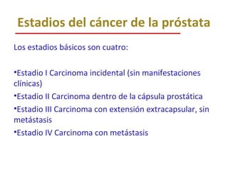 Estadios del cáncer de la próstata
Los estadios básicos son cuatro:
•Estadio I Carcinoma incidental (sin manifestaciones
clínicas)
•Estadio II Carcinoma dentro de la cápsula prostática
•Estadio III Carcinoma con extensión extracapsular, sin
metástasis
•Estadio IV Carcinoma con metástasis
 