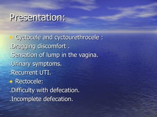 Presentation: Cyctocele and cyctourethrocele : .Dragging discomfort . .Sensation of lump in the vagina. .Urinary symptoms. .Recurrent UTI. Rectocele: .Difficulty with defecation. .Incomplete defecation. 