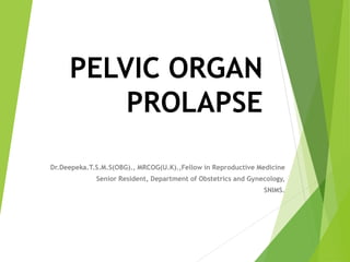 PELVIC ORGAN
PROLAPSE
Dr.Deepeka.T.S.M.S(OBG)., MRCOG(U.K).,Fellow in Reproductive Medicine
Senior Resident, Department of Obstetrics and Gynecology,
SNIMS.
 