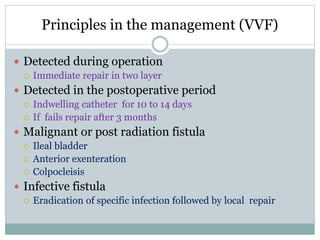 Principles in the management (VVF)
 Detected during operation
 Immediate repair in two layer
 Detected in the postoperative period
 Indwelling catheter for 10 to 14 days
 If fails repair after 3 months
 Malignant or post radiation fistula
 Ileal bladder
 Anterior exenteration
 Colpocleisis
 Infective fistula
 Eradication of specific infection followed by local repair
 