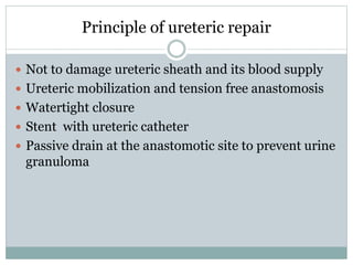 Principle of ureteric repair
 Not to damage ureteric sheath and its blood supply
 Ureteric mobilization and tension free anastomosis
 Watertight closure
 Stent with ureteric catheter
 Passive drain at the anastomotic site to prevent urine
granuloma
 