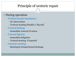 Principle of ureteric repair
 During operation
 Urethral sheath denudation
 No intervention
 Ureteral stenting (Double J, Pig tail)
 Ureteral kinking
 Immediate removal of suture
 Ureteral ligation
 Immediate deligation
 Ureteral stenting if required
 Ureteral crushing
 Stenting & extraperitoneal drainage
 