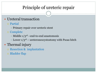 Principle of ureteric repair
 Ureteral transaction
 Partial
 Primary repair over ureteric stent
 Complete
 Middle 1/3rd –end-to-end anastomosis
 Lower 1/3rd – ureteroneocystostomy with Psoas hitch
 Thermal injury
 Resection & implantation
 Bladder flap
 