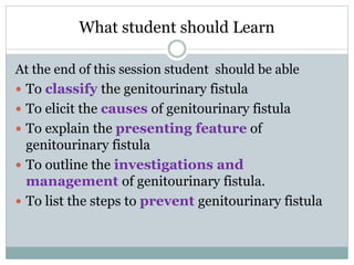 What student should Learn
At the end of this session student should be able
 To classify the genitourinary fistula
 To elicit the causes of genitourinary fistula
 To explain the presenting feature of
genitourinary fistula
 To outline the investigations and
management of genitourinary fistula.
 To list the steps to prevent genitourinary fistula
 