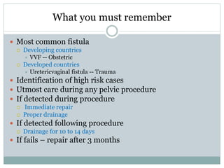 What you must remember
 Most common fistula
 Developing countries
 VVF -- Obstetric
 Developed countries
 Uretericvaginal fistula -- Trauma
 Identification of high risk cases
 Utmost care during any pelvic procedure
 If detected during procedure
 Immediate repair
 Proper drainage
 If detected following procedure
 Drainage for 10 to 14 days
 If fails – repair after 3 months
 