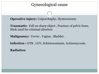 Gynecological cause
 Operative injury: Colporrhaphy, Hysterectomy
 Traumatic: Fall on sharp object , Fracture of pelvic bone,
Stick used for criminal abortion
 Malignancy: Cervix , Vagina , Bladder.
 Infection : GTB , LGV, Schistosomiasis, Actinomycosis.
 Radiation
 