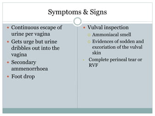 Symptoms & Signs
 Continuous escape of
urine per vagina
 Gets urge but urine
dribbles out into the
vagina
 Secondary
ammenorrhoea
 Foot drop
 Vulval inspection
 Ammoniacal smell
 Evidences of sodden and
excoriation of the vulval
skin
• Complete perineal tear or
RVF
 