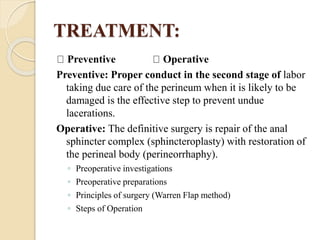 TREATMENT:
Preventive Operative
Preventive: Proper conduct in the second stage of labor
taking due care of the perineum when it is likely to be
damaged is the effective step to prevent undue
lacerations.
Operative: The definitive surgery is repair of the anal
sphincter complex (sphincteroplasty) with restoration of
the perineal body (perineorrhaphy).
◦ Preoperative investigations
◦ Preoperative preparations
◦ Principles of surgery (Warren Flap method)
◦ Steps of Operation
 