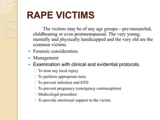 RAPE VICTIMS
The victims may be of any age groups—pre-menarchal,
childbearing or even postmenopausal. The very young,
mentally and physically handicapped and the very old are the
common victims.
 Forensic consideration.
 Management
 Examination with clinical and evidential protocols.
To treat any local injury
To perform appropriate tests
To prevent infection and STD
To prevent pregnancy (emergency contraception)
Medicolegal procedure
To provide emotional support to the victim.
 