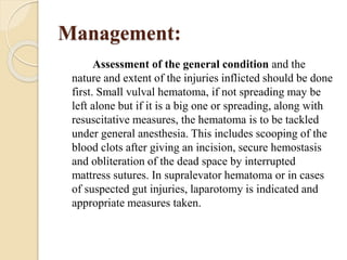 Management:
Assessment of the general condition and the
nature and extent of the injuries inflicted should be done
first. Small vulval hematoma, if not spreading may be
left alone but if it is a big one or spreading, along with
resuscitative measures, the hematoma is to be tackled
under general anesthesia. This includes scooping of the
blood clots after giving an incision, secure hemostasis
and obliteration of the dead space by interrupted
mattress sutures. In supralevator hematoma or in cases
of suspected gut injuries, laparotomy is indicated and
appropriate measures taken.
 