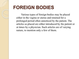 FOREIGN BODIES
Various types of foreign bodies may be placed
either in the vagina or uterus and retained for a
prolonged period often unnoticed by the patient. The
articles so placed are either introduced by the patient or
at times by a physician. Such articles are of varying
nature, to mention only a few of them.
 