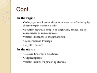 Cont.,
In the vagina
◦ •
•
Coins, toys, small stones either introduced out of curiosity by
children or perversion in adults.
◦ •
•
Forgotten menstrual tampon or diaphragm, cervical cap or
condom used as contraceptives.
◦ •
•
Articles introduced to procure abortion.
◦ •
•
Packs, swabs or dressings.
◦ •
•
Forgotten pessary.
In the uterus
◦ •
•
Retained IUCD for a long time.
◦ •
•
Old gauze packs.
◦ •
•
Articles inserted for procuring abortion.
 