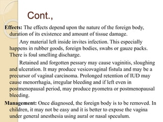 Cont.,
Effects: The effects depend upon the nature of the foreign body,
duration of its existence and amount of tissue damage.
Any material left inside invites infection. This especially
happens in rubber goods, foreign bodies, swabs or gauze packs.
There is foul smelling discharge.
Retained and forgotten pessary may cause vaginitis, sloughing
and ulceration. It may produce vesicovaginal fistula and may be a
precursor of vaginal carcinoma. Prolonged retention of IUD may
cause menorrhagia, irregular bleeding and if left even in
postmenopausal period, may produce pyometra or postmenopausal
bleeding.
Management: Once diagnosed, the foreign body is to be removed. In
children, it may not be easy and it is better to expose the vagina
under general anesthesia using aural or nasal speculum.
 