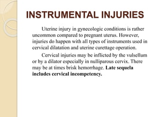 INSTRUMENTAL INJURIES
Uterine injury in gynecologic conditions is rather
uncommon compared to pregnant uterus. However,
injuries do happen with all types of instruments used in
cervical dilatation and uterine curettage operation.
Cervical injuries may be inflicted by the vulsellum
or by a dilator especially in nulliparous cervix. There
may be at times brisk hemorrhage. Late sequela
includes cervical incompetency.
 