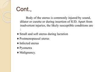Cont.,
Body of the uterus is commonly injured by sound,
dilator or curette or during insertion of IUD. Apart from
inadvertent injuries, the likely susceptible conditions are
:
♦ Small and soft uterus during lactation
♦ Postmenopausal uterus
♦ Infected uterus
♦ Pyometra
♦ Malignancy.
 