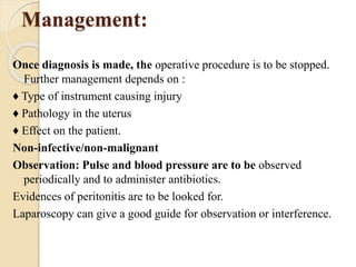 Management:
Once diagnosis is made, the operative procedure is to be stopped.
Further management depends on :
♦ Type of instrument causing injury
♦ Pathology in the uterus
♦ Effect on the patient.
Non-infective/non-malignant
Observation: Pulse and blood pressure are to be observed
periodically and to administer antibiotics.
Evidences of peritonitis are to be looked for.
Laparoscopy can give a good guide for observation or interference.
 