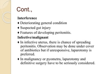 Cont.,
Interference
♦ Deteriorating general condition
♦ Suspected gut injury
♦ Features of developing peritonitis.
Infective/malignant
♦ In infective uterus, there is chance of spreading
peritonitis. Observation may be done under cover
of antibiotics but if unresponsive, laparotomy is
preferred.
♦ In malignancy or pyometra, laparotomy and
definitive surgery have to be seriously considered.
 