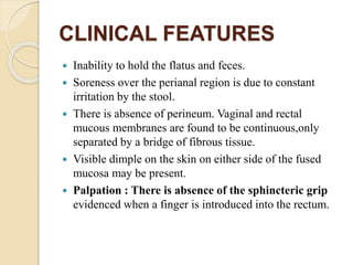 CLINICAL FEATURES
 Inability to hold the flatus and feces.
 Soreness over the perianal region is due to constant
irritation by the stool.
 There is absence of perineum. Vaginal and rectal
mucous membranes are found to be continuous,only
separated by a bridge of fibrous tissue.
 Visible dimple on the skin on either side of the fused
mucosa may be present.
 Palpation : There is absence of the sphincteric grip
evidenced when a finger is introduced into the rectum.
 