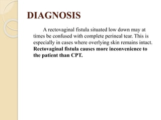 DIAGNOSIS
A rectovaginal fistula situated low down may at
times be confused with complete perineal tear. This is
especially in cases where overlying skin remains intact.
Rectovaginal fistula causes more inconvenience to
the patient than CPT.
 