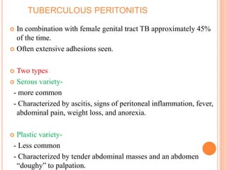 TUBERCULOUS PERITONITIS
 In combination with female genital tract TB approximately 45%
of the time.
 Often extensive adhesions seen.
 Two types
 Serous variety-
- more common
- Characterized by ascitis, signs of peritoneal inflammation, fever,
abdominal pain, weight loss, and anorexia.
 Plastic variety-
- Less common
- Characterized by tender abdominal masses and an abdomen
“doughy” to palpation.
 