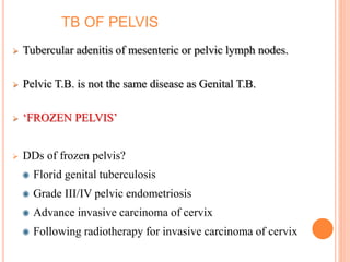 TB OF PELVIS
 Tubercular adenitis of mesenteric or pelvic lymph nodes.
 Pelvic T.B. is not the same disease as Genital T.B.
 ‘FROZEN PELVIS’
 DDs of frozen pelvis?
Florid genital tuberculosis
Grade III/IV pelvic endometriosis
Advance invasive carcinoma of cervix
Following radiotherapy for invasive carcinoma of cervix
 