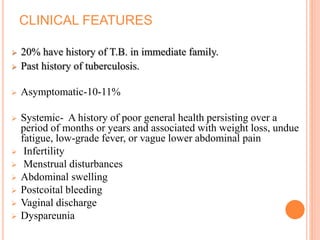 CLINICAL FEATURES
 20% have history of T.B. in immediate family.
 Past history of tuberculosis.
 Asymptomatic-10-11%
 Systemic- A history of poor general health persisting over a
period of months or years and associated with weight loss, undue
fatigue, low-grade fever, or vague lower abdominal pain
 Infertility
 Menstrual disturbances
 Abdominal swelling
 Postcoital bleeding
 Vaginal discharge
 Dyspareunia
 