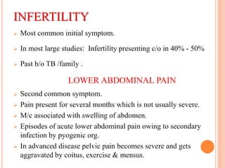 INFERTILITY
 Most common initial symptom.
 In most large studies: Infertility presenting c/o in 40% - 50%
 Past h/o TB /family .
LOWER ABDOMINAL PAIN
 Second common symptom.
 Pain present for several months which is not usually severe.
 M/c associated with swelling of abdomen.
 Episodes of acute lower abdominal pain owing to secondary
infection by pyogenic org.
 In advanced disease pelvic pain becomes severe and gets
aggravated by coitus, exercise & mensus.
 
