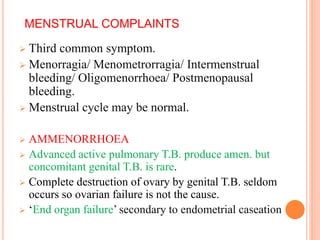 MENSTRUAL COMPLAINTS
 Third common symptom.
 Menorragia/ Menometrorragia/ Intermenstrual
bleeding/ Oligomenorrhoea/ Postmenopausal
bleeding.
 Menstrual cycle may be normal.
 AMMENORRHOEA
 Advanced active pulmonary T.B. produce amen. but
concomitant genital T.B. is rare.
 Complete destruction of ovary by genital T.B. seldom
occurs so ovarian failure is not the cause.
 ‘End organ failure’ secondary to endometrial caseation
 